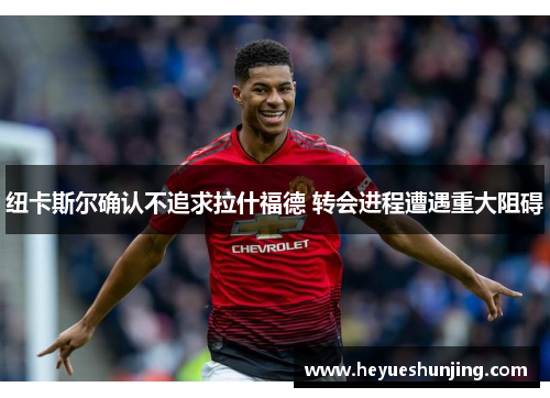 纽卡斯尔确认不追求拉什福德 转会进程遭遇重大阻碍